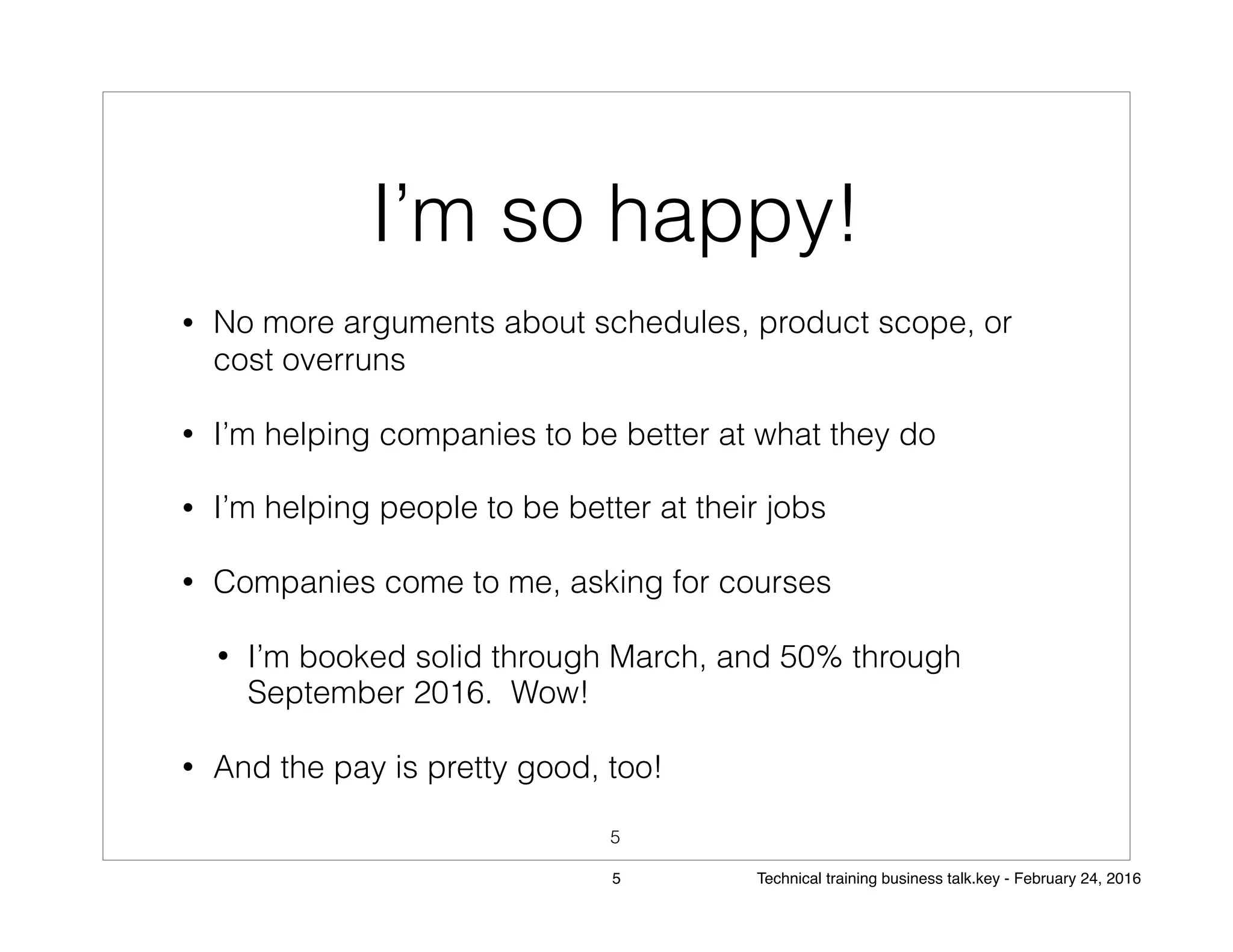 I’m so happy!
• No more arguments about schedules, product scope, or
cost overruns
• I’m helping companies to be better at what they do
• I’m helping people to be better at their jobs
• Companies come to me, asking for courses
• I’m booked solid through March, and 50% through
September 2016. Wow!
• And the pay is pretty good, too!
5
5 Technical training business talk.key - February 24, 2016
 