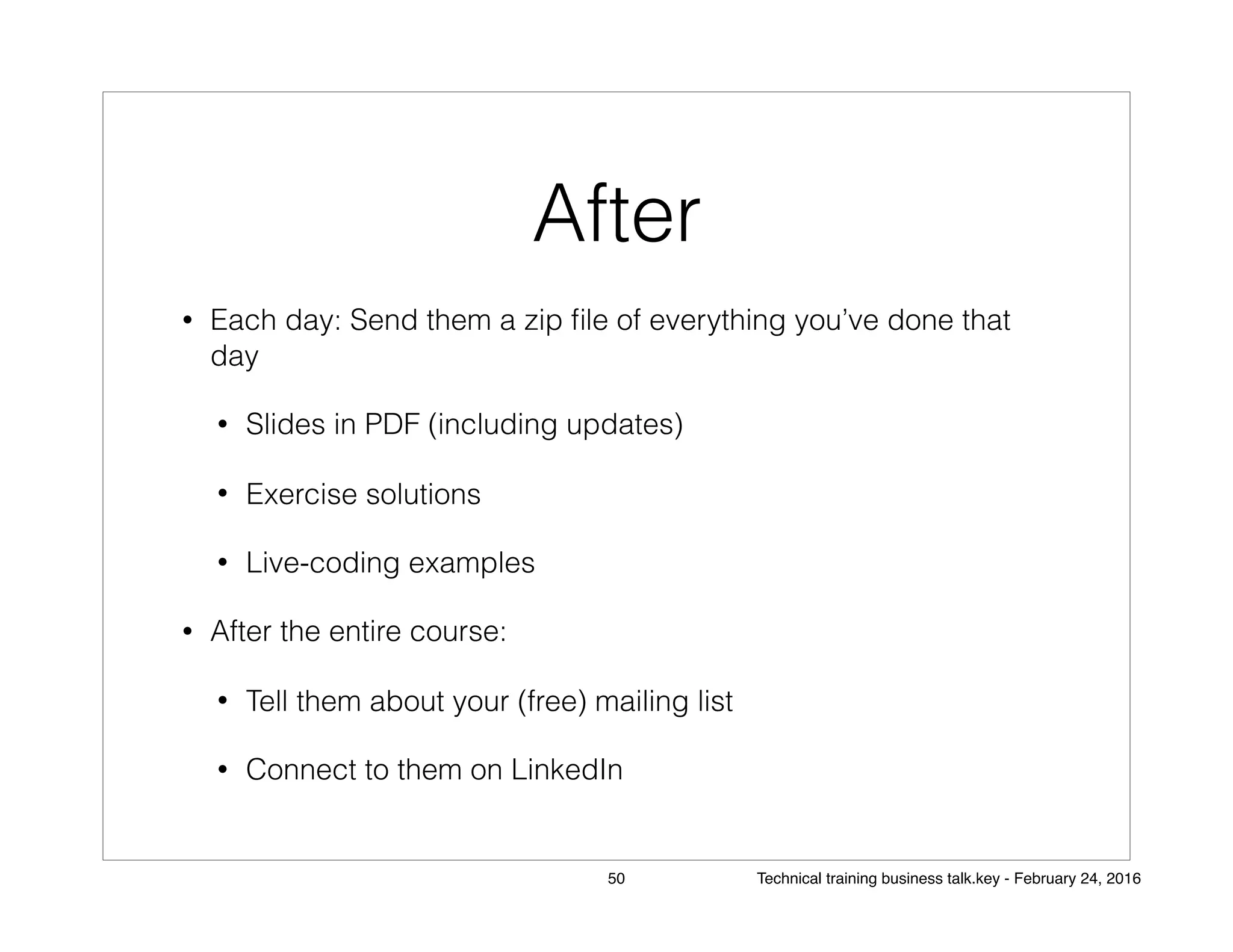 After
• Each day: Send them a zip ﬁle of everything you’ve done that
day
• Slides in PDF (including updates)
• Exercise solutions
• Live-coding examples
• After the entire course:
• Tell them about your (free) mailing list
• Connect to them on LinkedIn
50 Technical training business talk.key - February 24, 2016
 