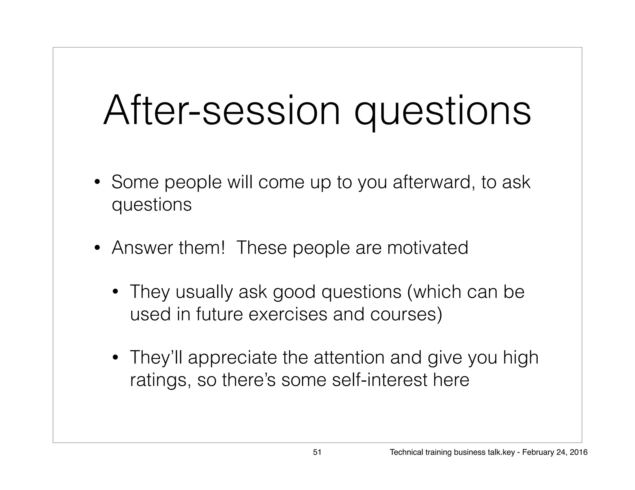 After-session questions
• Some people will come up to you afterward, to ask
questions
• Answer them! These people are motivated
• They usually ask good questions (which can be
used in future exercises and courses)
• They’ll appreciate the attention and give you high
ratings, so there’s some self-interest here
51 Technical training business talk.key - February 24, 2016
 