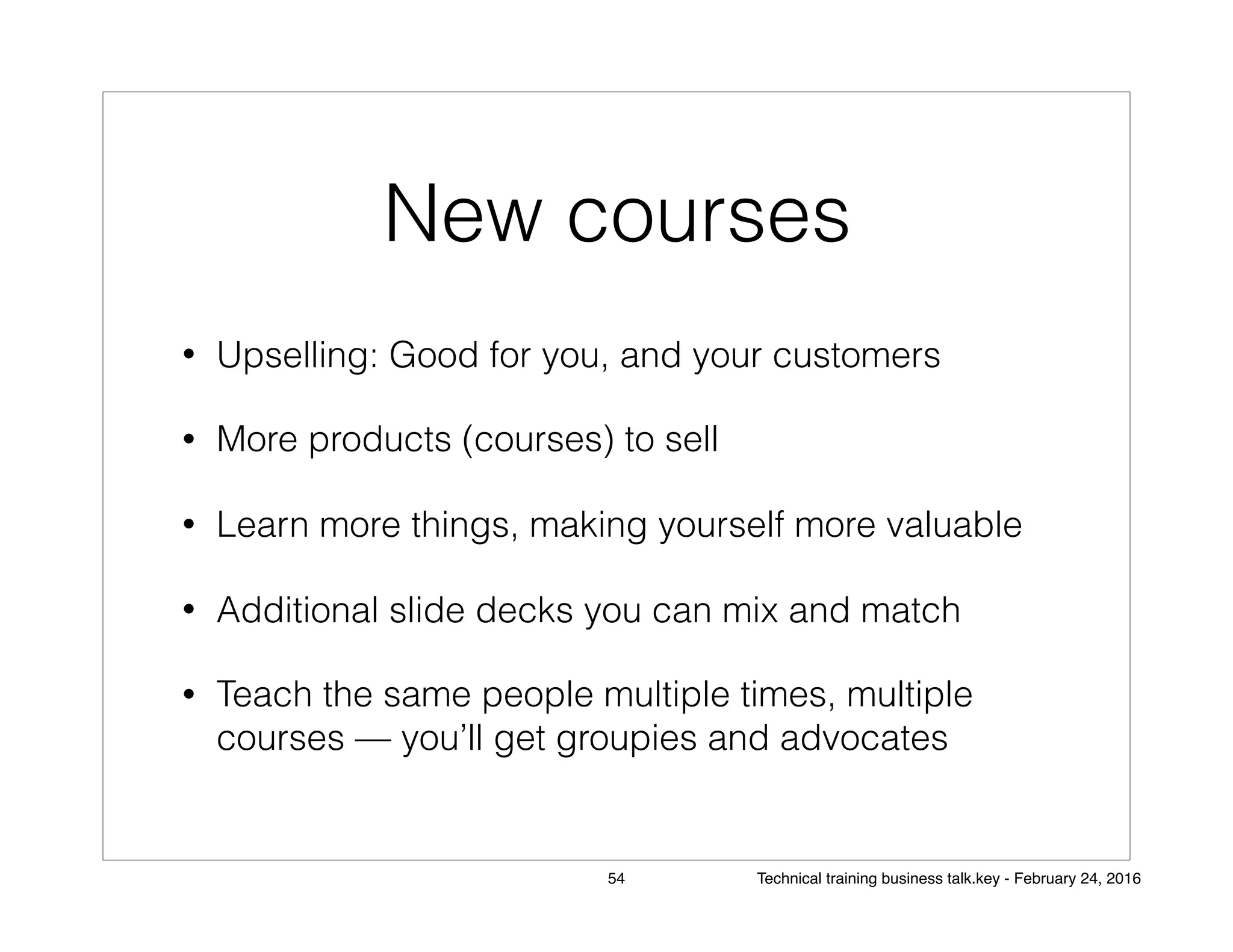 New courses
• Upselling: Good for you, and your customers
• More products (courses) to sell
• Learn more things, making yourself more valuable
• Additional slide decks you can mix and match
• Teach the same people multiple times, multiple
courses — you’ll get groupies and advocates
54 Technical training business talk.key - February 24, 2016
 