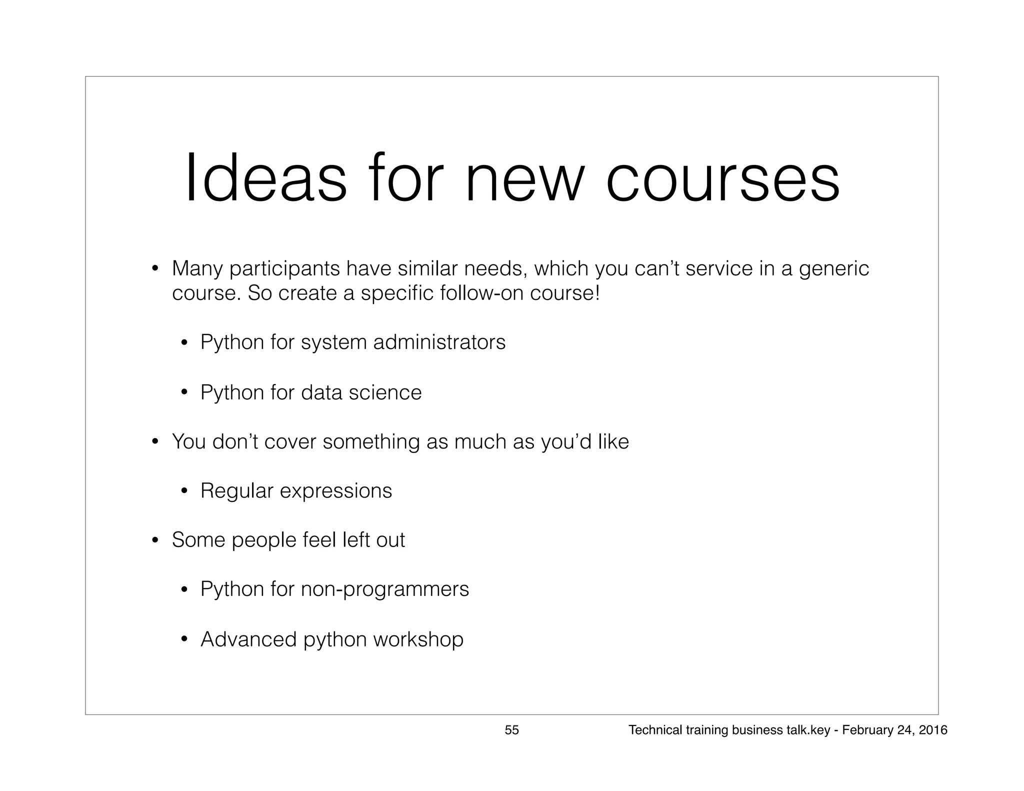Ideas for new courses
• Many participants have similar needs, which you can’t service in a generic
course. So create a speciﬁc follow-on course!
• Python for system administrators
• Python for data science
• You don’t cover something as much as you’d like
• Regular expressions
• Some people feel left out
• Python for non-programmers
• Advanced python workshop
55 Technical training business talk.key - February 24, 2016
 