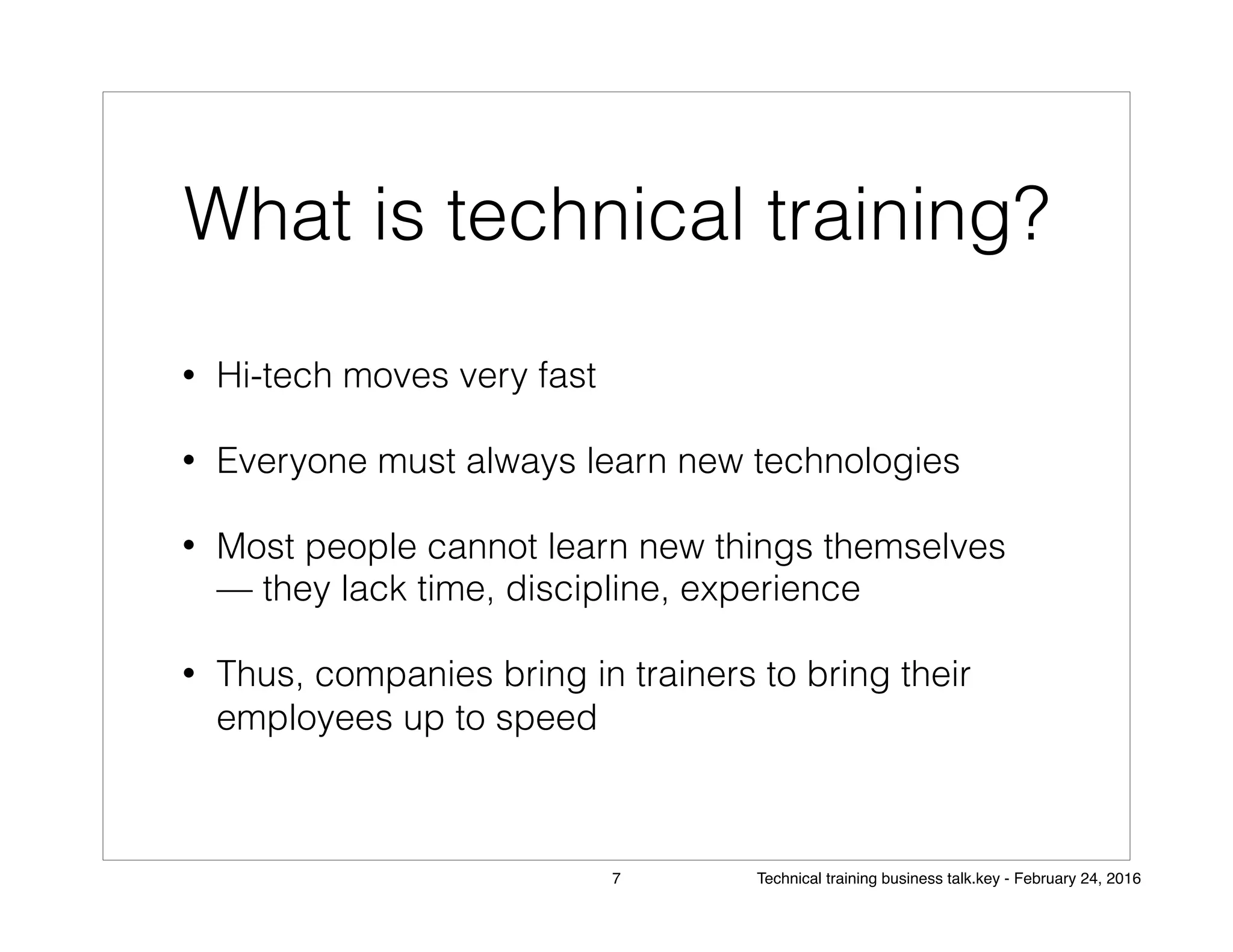 What is technical training?
• Hi-tech moves very fast
• Everyone must always learn new technologies
• Most people cannot learn new things themselves
— they lack time, discipline, experience
• Thus, companies bring in trainers to bring their
employees up to speed
7 Technical training business talk.key - February 24, 2016
 