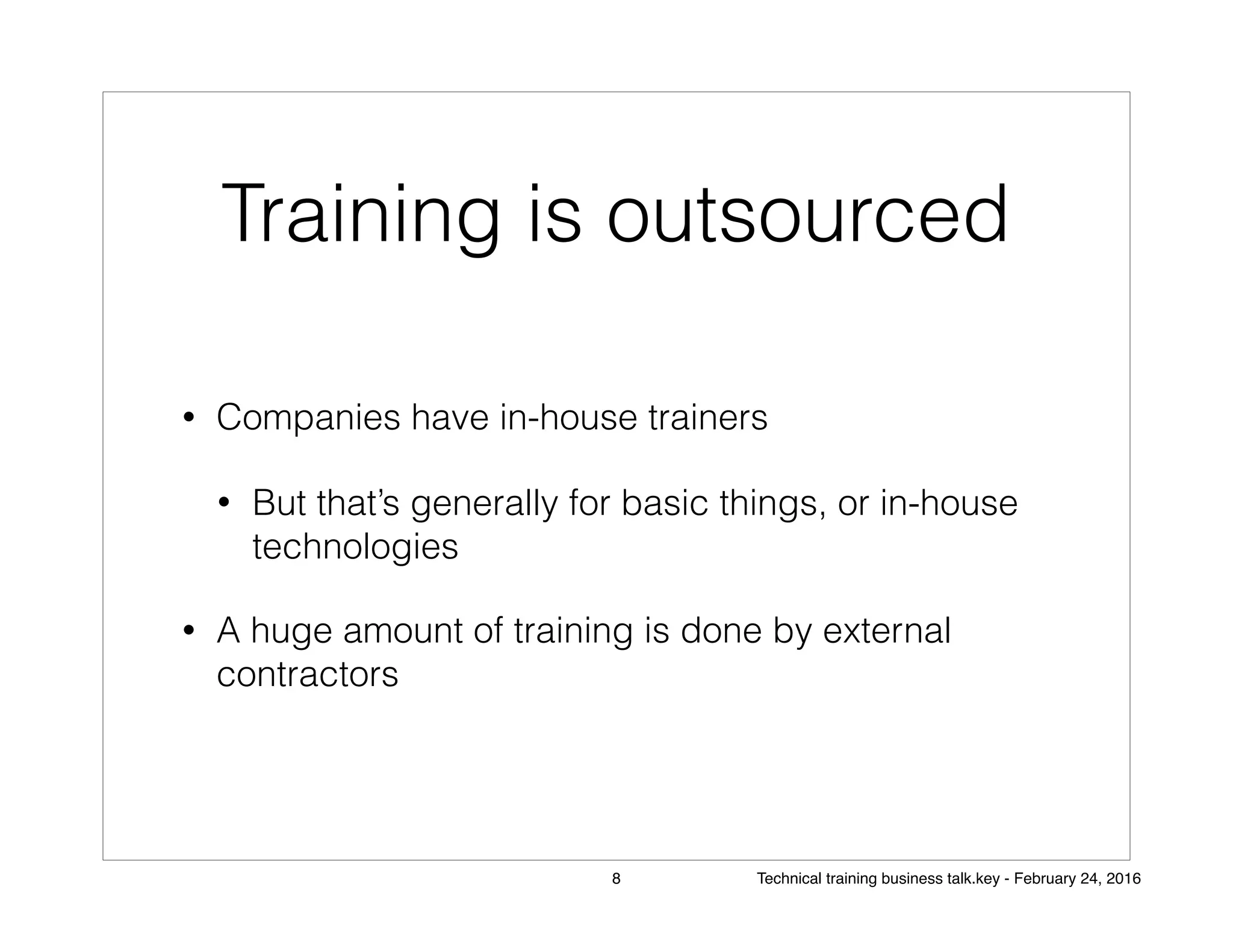 Training is outsourced
• Companies have in-house trainers
• But that’s generally for basic things, or in-house
technologies
• A huge amount of training is done by external
contractors
8 Technical training business talk.key - February 24, 2016
 