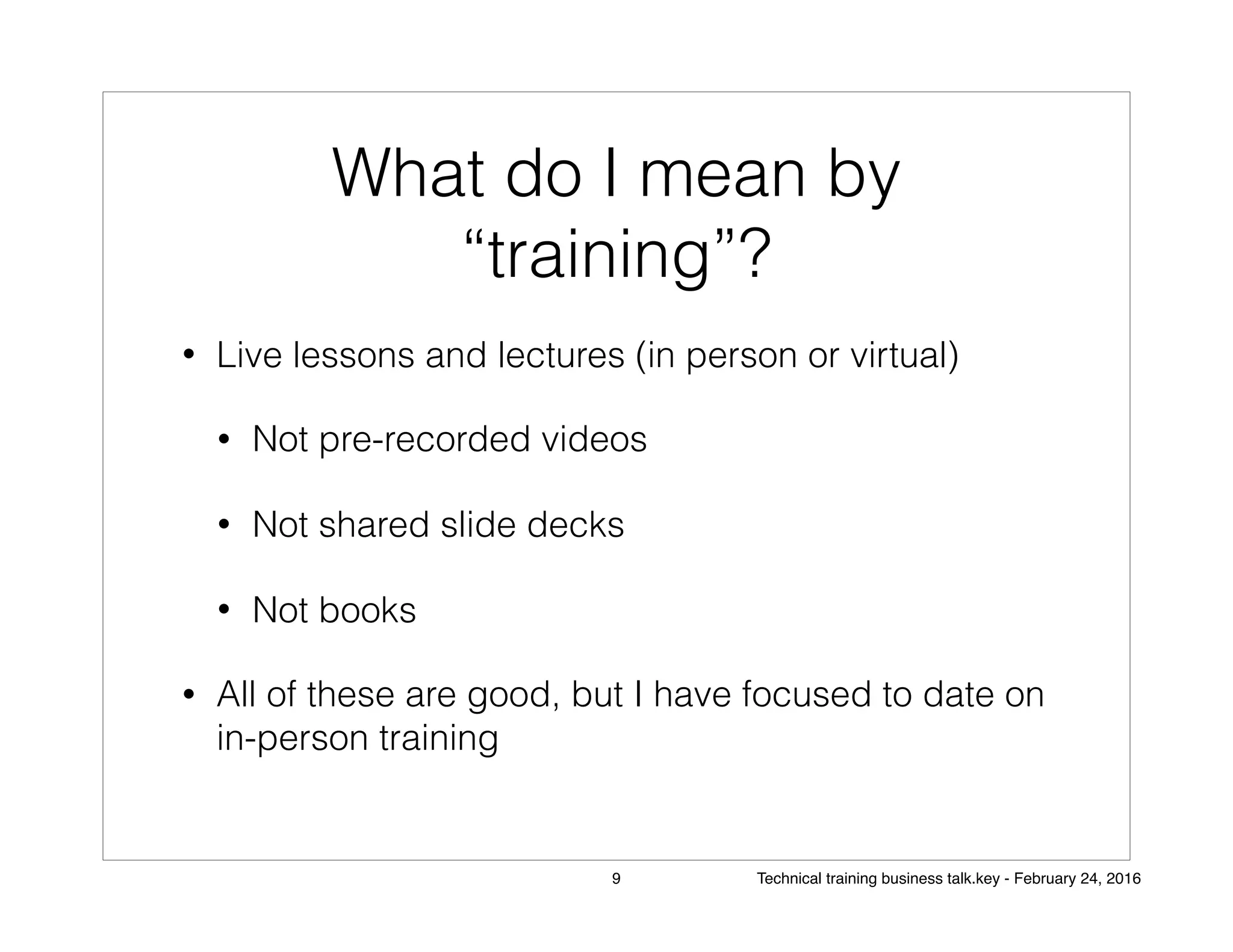 What do I mean by
“training”?
• Live lessons and lectures (in person or virtual)
• Not pre-recorded videos
• Not shared slide decks
• Not books
• All of these are good, but I have focused to date on
in-person training
9 Technical training business talk.key - February 24, 2016
 