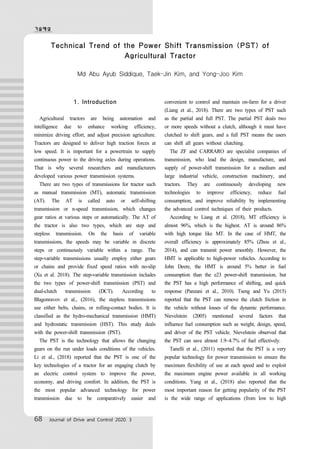기술해설
68 Journal of Drive and Control 2020. 3
Technical Trend of the Power Shift Transmission (PST) of
Agricultural Tractor
Md Abu Ayub Siddique, Taek-Jin Kim, and Yong-Joo Kim
1. Introduction
Agricultural tractors are being automation and
intelligence due to enhance working efficiency,
minimize driving effort, and adjust precision agriculture.
Tractors are designed to deliver high traction forces at
low speed. It is important for a powertrain to supply
continuous power to the driving axles during operations.
That is why several researchers and manufacturers
developed various power transmission systems.
There are two types of transmissions for tractor such
as manual transmission (MT), automatic transmission
(AT). The AT is called auto or self-shifting
transmission or n-speed transmission, which changes
gear ratios at various steps or automatically. The AT of
the tractor is also two types, which are step and
stepless transmission. On the basis of variable
transmissions, the speeds may be variable in discrete
steps or continuously variable within a range. The
step-variable transmissions usually employ either gears
or chains and provide fixed speed ratios with no-slip
(Xu et al. 2018). The step-variable transmission includes
the two types of power-shift transmission (PST) and
dual-clutch transmission (DCT). According to
Blagonravov et al., (2016), the stepless transmissions
use either belts, chains, or rolling-contact bodies. It is
classified as the hydro-mechanical transmission (HMT)
and hydrostatic transmission (HST). This study deals
with the power-shift transmission (PST).
The PST is the technology that allows the changing
gears on the run under loads conditions of the vehicles.
Li et al., (2018) reported that the PST is one of the
key technologies of a tractor for an engaging clutch by
an electric control system to improve the power,
economy, and driving comfort. In addition, the PST is
the most popular advanced technology for power
transmission due to be comparatively easier and
convenient to control and maintain on-farm for a driver
(Liang et al., 2018). There are two types of PST such
as the partial and full PST. The partial PST deals two
or more speeds without a clutch, although it must have
clutched to shift gears, and a full PST means the users
can shift all gears without clutching.
The ZF and CARRARO are specialist companies of
transmission, who lead the design, manufacture, and
supply of power-shift transmission for a medium and
large industrial vehicle, construction machinery, and
tractors. They are continuously developing new
technologies to improve efficiency, reduce fuel
consumption, and improve reliability by implementing
the advanced control techniques of their products.
According to Liang et al. (2018), MT efficiency is
almost 96%, which is the highest. AT is around 86%
with high torque like MT. In the case of HMT, the
overall efficiency is approximately 85% (Zhou et al.,
2014), and can transmit power smoothly. However, the
HMT is applicable to high-power vehicles. According to
John Deere, the HMT is around 5% better in fuel
consumption than the e23 power-shift transmission, but
the PST has a high performance of shifting, and quick
response (Panzani et al., 2010). Tseng and Yu (2015)
reported that the PST can remove the clutch friction in
the vehicle without losses of the dynamic performance.
Nievelstein (2005) mentioned several factors that
influence fuel consumption such as weight, design, speed,
and driver of the PST vehicle. Nievelstein observed that
the PST can save almost 1.9~4.7% of fuel effectively.
Tanelli et al., (2011) reported that the PST is a very
popular technology for power transmission to ensure the
maximum flexibility of use at each speed and to exploit
the maximum engine power available in all working
conditions. Yang et al., (2018) also reported that the
most important reason for getting popularity of the PST
is the wide range of applications (from low to high
 