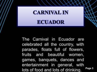 Page 3
The Carnival in Ecuador are
celebrated all the country, with
parades, floats full of flowers,
fruits and beautiful women,
games, banquets, dances and
entertainment in general, with
lots of food and lots of drinking.
CARNIVAL IN
ECUADOR
 