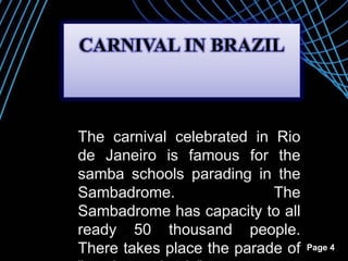 Page 4
The carnival celebrated in Rio
de Janeiro is famous for the
samba schools parading in the
Sambadrome. The
Sambadrome has capacity to all
ready 50 thousand people.
There takes place the parade of
CARNIVAL IN BRAZIL
 