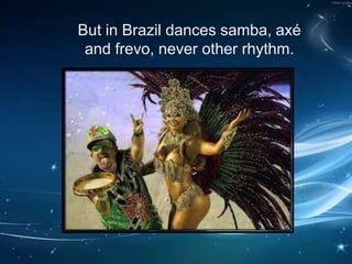 But in Brazil dances samba, axé
and frevo, never other rhythm.
 