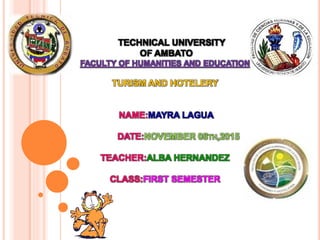 TECHNICAL UNIVERSITY
OF AMBATO
FACULTY OF HUMANITIES AND EDUCATION
TURISM AND HOTELERY
NAME:MAYRA LAGUA
DATE:NOVEMBER 08TH,2015
TEACHER:ALBA HERNANDEZ
CLASS:FIRST SEMESTER
 