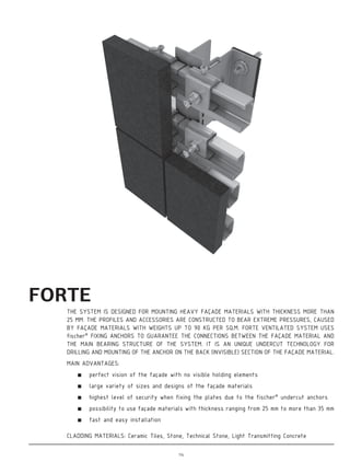 FORTE
THE SYSTEM IS DESIGNED FOR MOUNTING HEAVY FAÇADE MATERIALS WITH THICKNESS MORE THAN
25 MM. THE PROFILES AND ACCESSORIES ARE CONSTRUCTED TO BEAR EXTREME PRESSURES, CAUSED
BY FAÇADE MATERIALS WITH WEIGHTS UP TO 90 KG PER SQ.M. FORTE VENTILATED SYSTEM USES
fischer®
FIXING ANCHORS TO GUARANTEE THE CONNECTIONS BETWEEN THE FAÇADE MATERIAL AND
THE MAIN BEARING STRUCTURE OF THE SYSTEM. IT IS AN UNIQUE UNDERCUT TECHNOLOGY FOR
DRILLING AND MOUNTING OF THE ANCHOR ON THE BACK (INVISIBLE) SECTION OF THE FAÇADE MATERIAL.
MAIN ADVANTAGES:
perfect vision of the façade with no visible holding elements
large variety of sizes and designs of the façade materials
highest level of security when fixing the plates due to the fischer®
undercut anchors
possibility to use façade materials with thickness ranging from 25 mm to more than 35 mm
fast and easy installation
CLADDING MATERIALS: Ceramic Tiles, Stone, Technical Stone, Light Transmitting Concrete
114
 