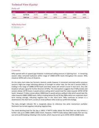 Technical View (Equity)
Daily call
Index CMP % up/dn S2 S1 P R1 R2
Nifty 10,792.50 -0.13% 10735 10765 10815 10845 10895
Sensex 35867.44 -0.11% 35670 35770 35925 36025 36185
Nifty Daily Chart
Comments:
Nifty opened with an upward gap however it witnessed selling pressure in opening hour. In remaining
session index remained lacklustre within range of 10840-10785 levels throughout the session. Nifty
closed at 10793 with a loss of 14 points.
On the daily chart index has formed a bearish candle however it remained restricted within previous
session's High-Low range indicating absence of strength on either side. For the last 5 sessions Nifty is
trading in the range of 10880-10730 levels and these levels will remain crucial in near term. Any side
breakout will give signal for further direction of Nifty. The chart pattern suggests that if Nifty breaks and
sustains below 10770 levels it would witness selling which would lead the index towards 10750-10730
levels. However if index crosses above 10830 level it would witness pullback rally which would take the
index towards 10880-10900 levels. Nifty is trading below 20 and 50 day SMAs which are important short
term moving average, indicating negative bias in the short term. Nifty continues to remain in a
downtrend in the short term, so exit on small pullback rallies to be our preferred strategy.
The daily strength indicator RSI is marginally above its reference line while momentum oscillator
Stochastic has turned negative indicating negative bias.
The trend deciding level for the day is 10815. If NIFTY trades above this level then we may witness a
further rally up to 10845-10895-10925 levels. However, if NIFTY trades below 10815 levels then we may
see some profit booking initiating in the market, which may correct up to 10765-10735-10680 levels
 