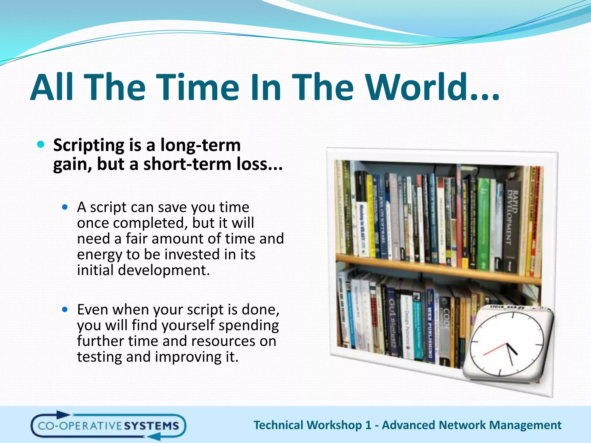 All The Time In The World...Scripting is a long-term gain, but a short-term loss...A script can save you time once completed, but it will need a fair amount of time and energy to be invested in its initial development.Even when your script is done, you will find yourself spending further time and resources on testing and improving it.Technical Workshop 1 - Advanced Network Management