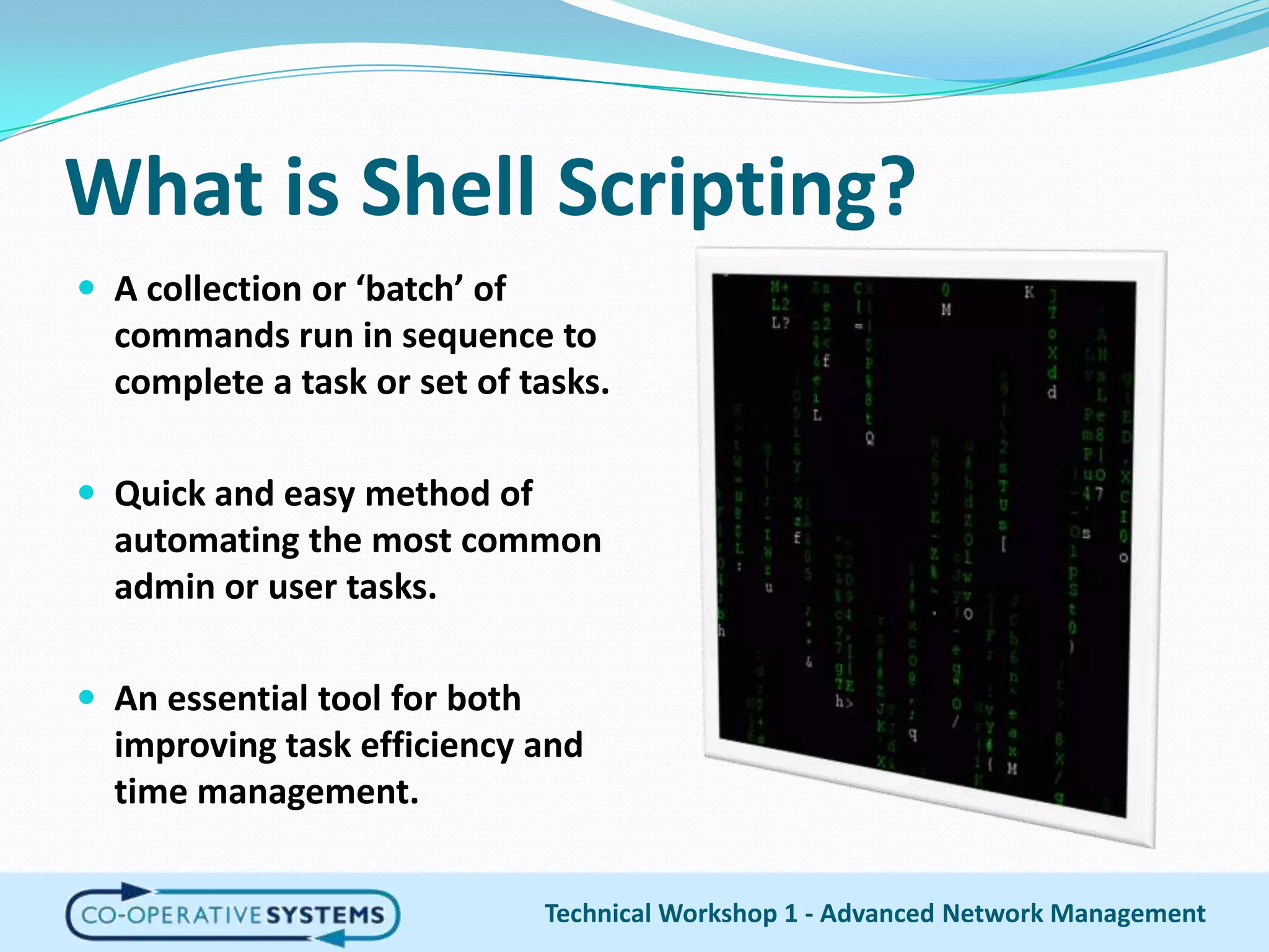 What is Shell Scripting?A collection or ‘batch’ of commands run in sequence to complete a task or set of tasks.Quick and easy method of automating the most common admin or user tasks.An essential tool for both improving task efficiency and time management.Technical Workshop 1 - Advanced Network Management