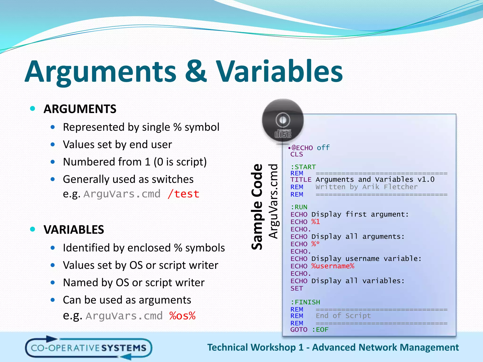 Arguments & VariablesARGUMENTSRepresented by single % symbolValues set by end userNumbered from 1 (0 is script)Generally used as switchese.g. ArguVars.cmd/testVARIABLESIdentified by enclosed % symbolsValues set by OS or script writerNamed by OS or script writerCan be used as argumentse.g. ArguVars.cmd%os%Technical Workshop 1 - Advanced Network Management