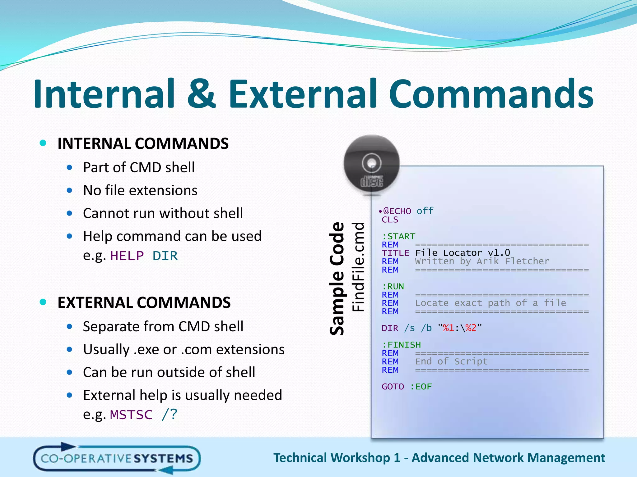 Internal & External CommandsINTERNAL COMMANDSPart of CMD shellNo file extensionsCannot run without shellHelp command can be usede.g. HELP DIREXTERNAL COMMANDSSeparate from CMD shellUsually .exe or .com extensionsCan be run outside of shellExternal help is usually needede.g. MSTSC/?Technical Workshop 1 - Advanced Network Management