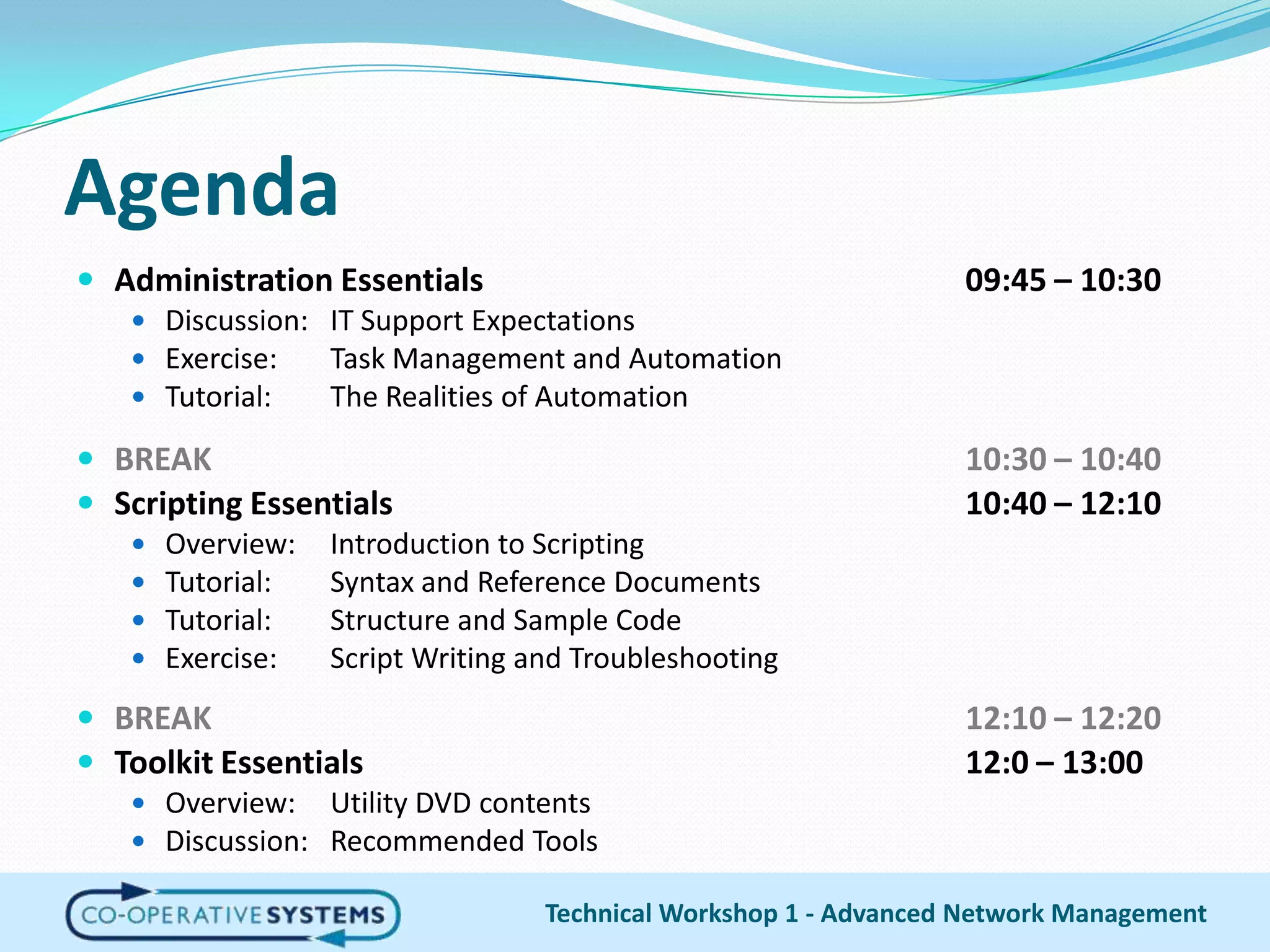 AgendaTechnical Workshop 1 - Advanced Network ManagementAdministration Essentials09:45 – 10:30Discussion:IT Support ExpectationsExercise:Task Management and AutomationTutorial:	The Realities of AutomationBREAK						10:30 –10:40Scripting Essentials10:40 – 12:10Overview:	Introduction to ScriptingTutorial:	Syntax and Reference DocumentsTutorial:	Structure and Sample CodeExercise:	Script Writing and TroubleshootingBREAK						12:10 –12:20Toolkit Essentials12:0 – 13:00Overview: 	Utility DVD contentsDiscussion:	Recommended Tools