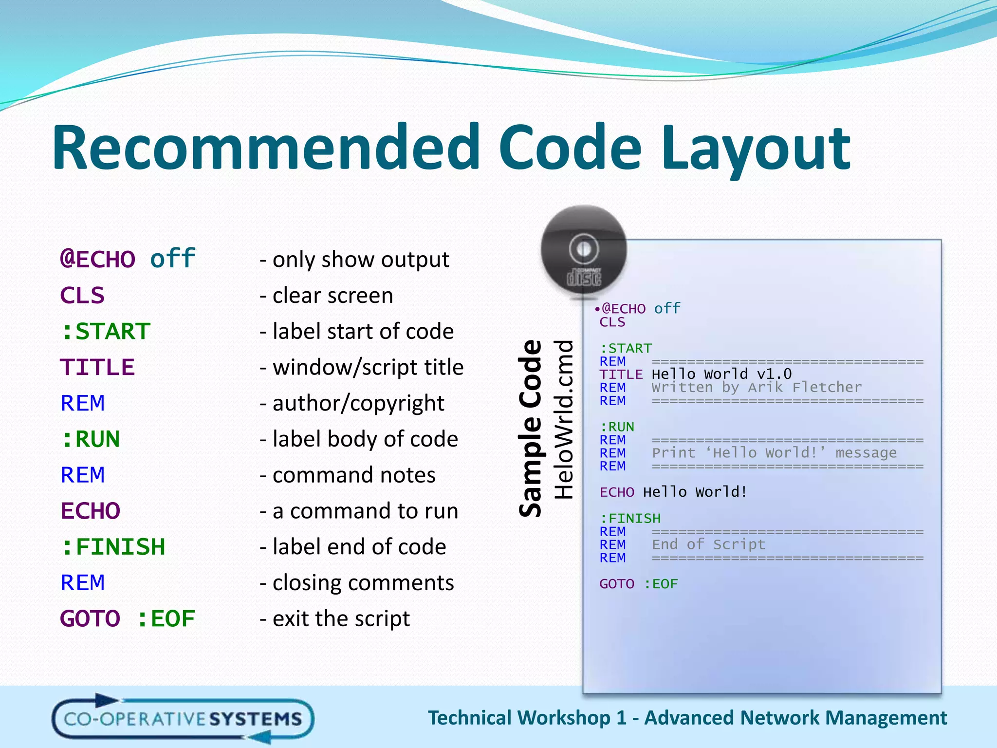 Recommended Code Layout@ECHO off	- only show outputCLS		- clear screen:START		- label start of codeTITLE		- window/script titleREM		- author/copyright:RUN		- label body of codeREM		- command notesECHO- a command to run:FINISH	- label end of codeREM		- closing commentsGOTO :EOF	- exit the scriptTechnical Workshop 1 - Advanced Network Management