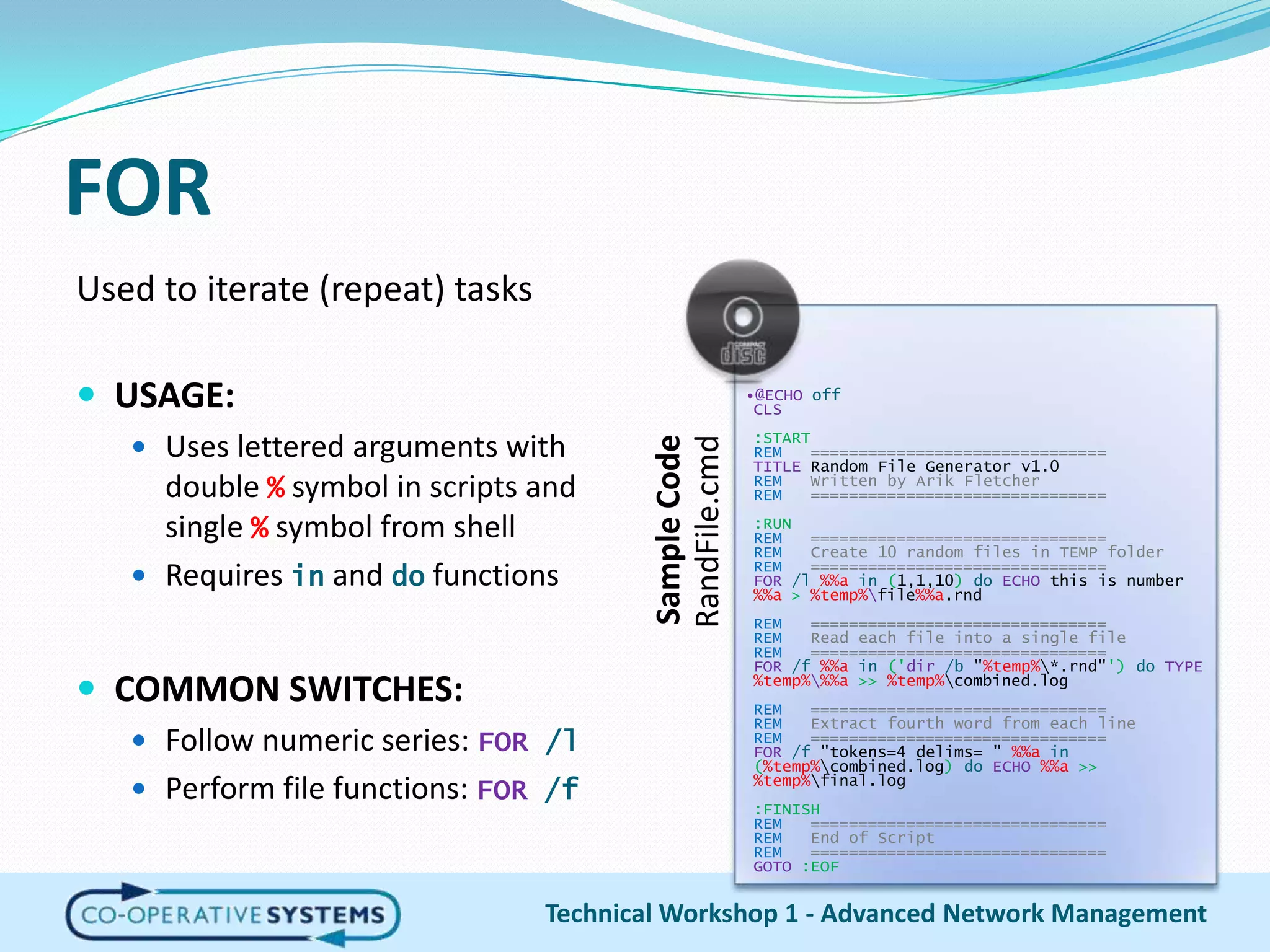 FORUsed to iterate (repeat) tasks USAGE:Uses lettered arguments with double % symbol in scripts and single % symbol from shellRequires in and do functionsCOMMON SWITCHES:Follow numeric series: FOR /lPerform file functions: FOR /fTechnical Workshop 1 - Advanced Network Management