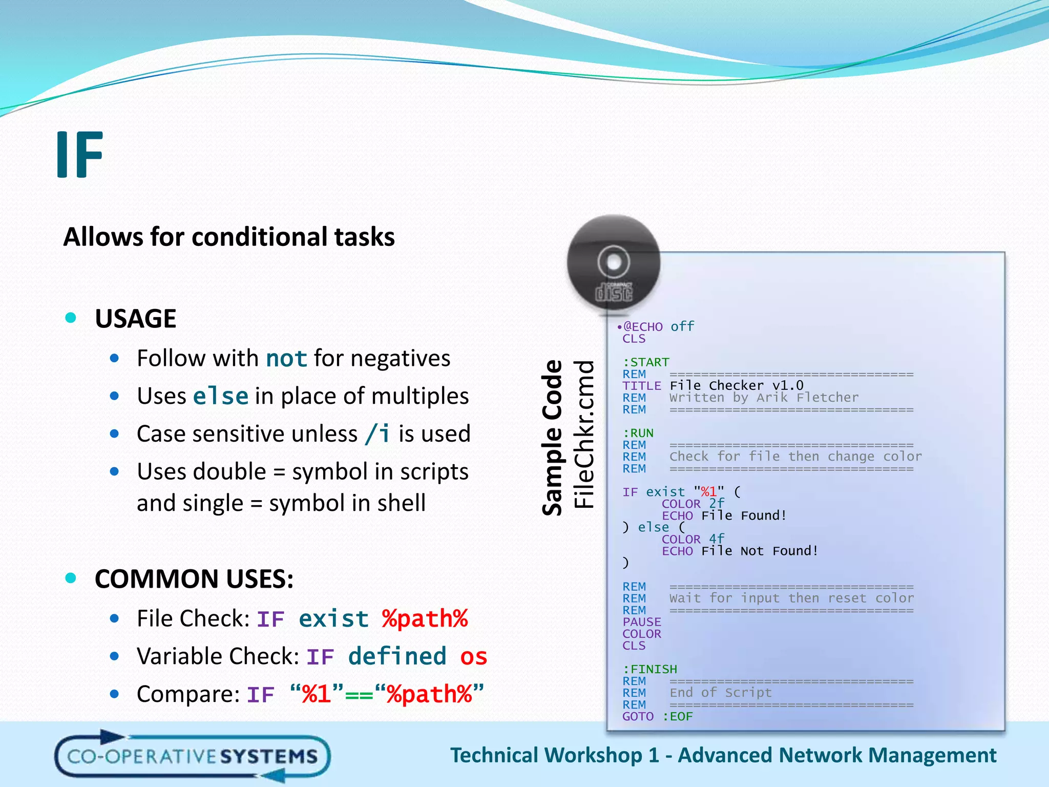 IFAllows for conditional tasksUSAGEFollow with not for negativesUses else in place of multiplesCase sensitive unless /i is usedUses double = symbol in scripts and single = symbol in shellCOMMON USES:File Check: IFexist %path%Variable Check: IFdefined osCompare: IF“%1”==“%path%”Technical Workshop 1 - Advanced Network Management