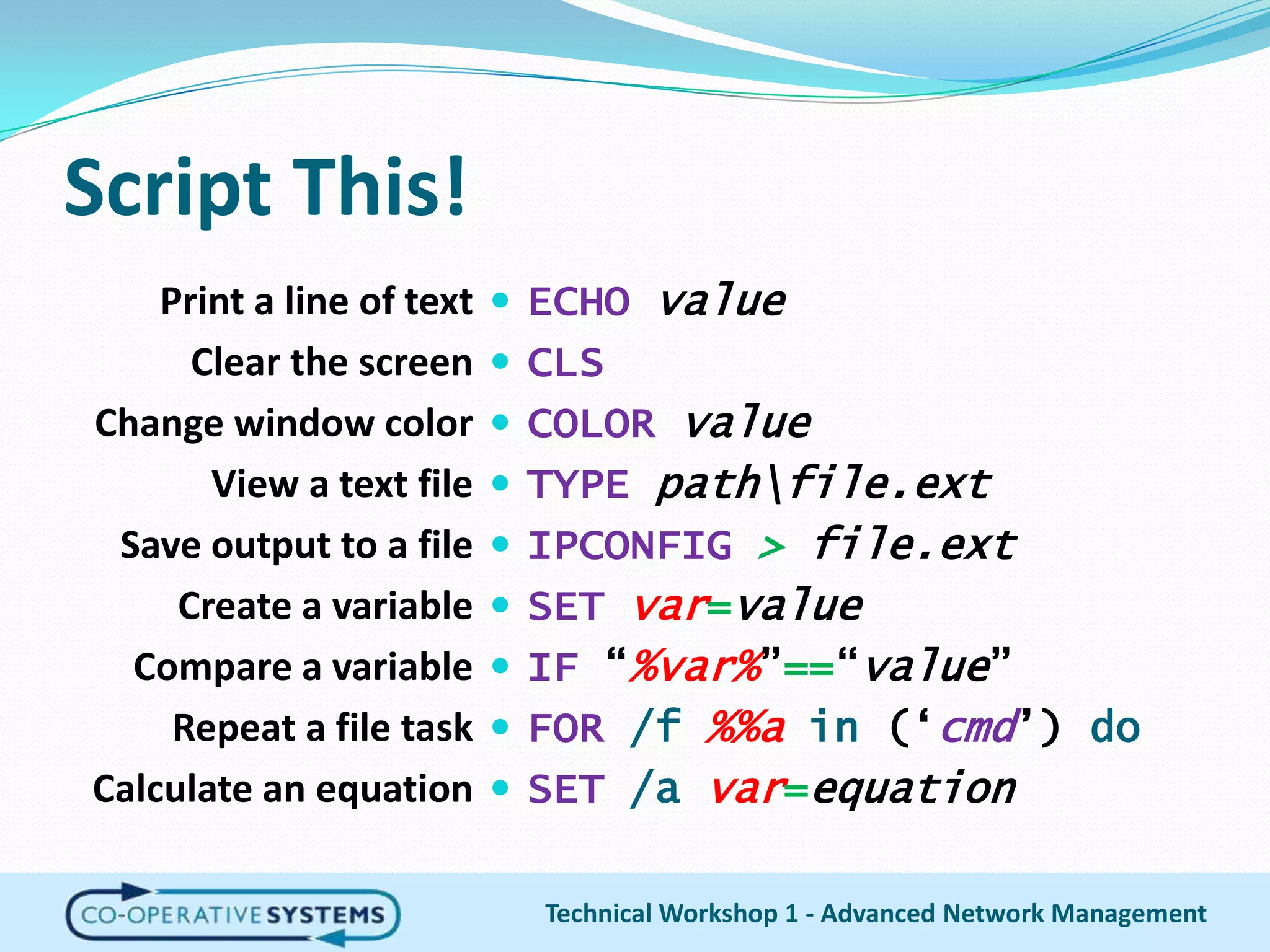 Script This!Print a line of textClear the screenChange window colorView a text fileSave output to a fileCreate a variableCompare a variableRepeat a file taskCalculate an equationECHOvalueCLSCOLOR valueTYPEpath\file.extIPCONFIG> file.extSETvar=valueIF “%var%”==“value”FOR/f%%ain (‘cmd’) doSET/avar=equationTechnical Workshop 1 - Advanced Network Management