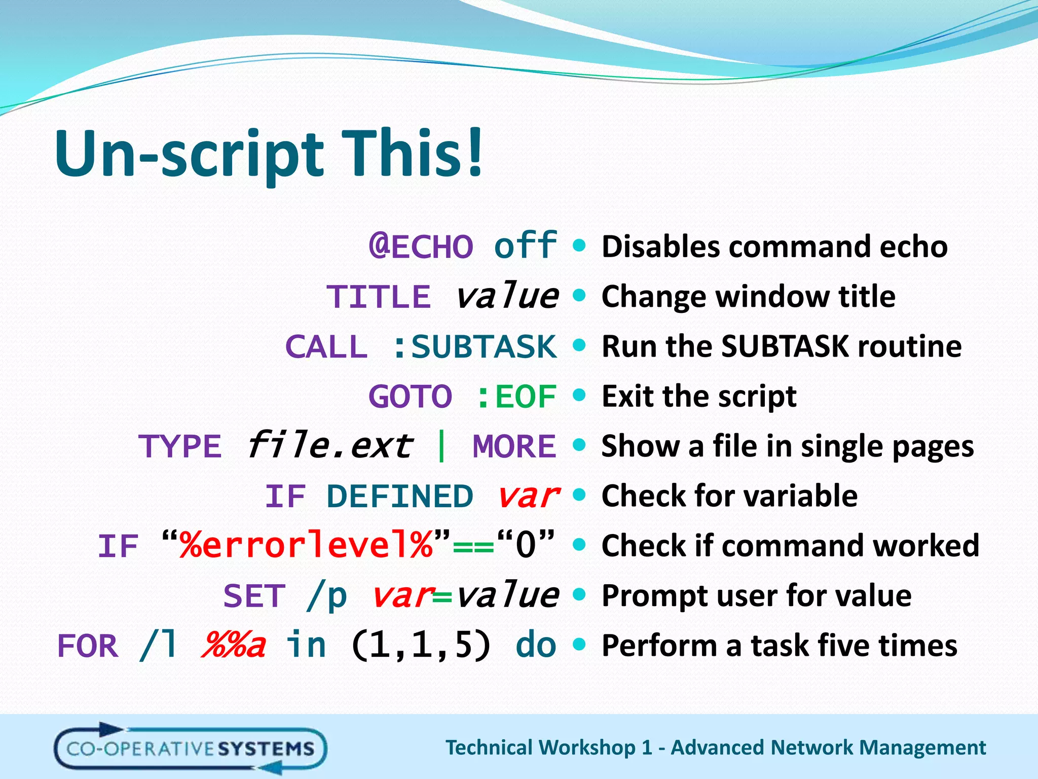 Un-script This!Disables command echoChange window titleRun the SUBTASK routineExit the scriptShow a file in single pagesCheck for variableCheck if command workedPrompt user for valuePerform a task five times@ECHO offTITLE valueCALL :SUBTASKGOTO:EOFTYPEfile.ext |MOREIFDEFINEDvarIF “%errorlevel%”==“0”SET/p var=valueFOR/l%%ain (1,1,5) doTechnical Workshop 1 - Advanced Network Management