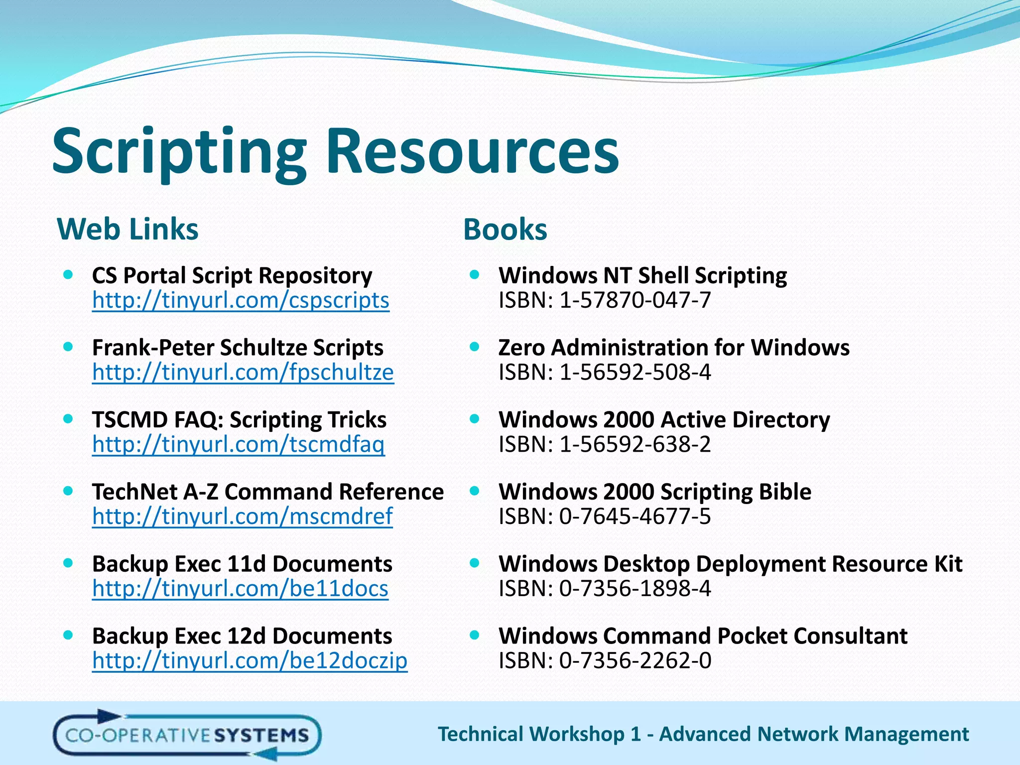 Scripting ResourcesWeb LinksBooksCS Portal Script Repositoryhttp://tinyurl.com/cspscriptsFrank-Peter Schultze Scriptshttp://tinyurl.com/fpschultzeTSCMD FAQ: Scripting Trickshttp://tinyurl.com/tscmdfaqTechNet A-Z Command Referencehttp://tinyurl.com/mscmdrefBackup Exec 11d Documentshttp://tinyurl.com/be11docsBackup Exec 12d Documentshttp://tinyurl.com/be12doczipWindows NT Shell ScriptingISBN: 1-57870-047-7Zero Administration for WindowsISBN: 1-56592-508-4Windows 2000 Active DirectoryISBN: 1-56592-638-2Windows 2000 Scripting BibleISBN: 0-7645-4677-5Windows Desktop Deployment Resource KitISBN: 0-7356-1898-4Windows Command Pocket ConsultantISBN: 0-7356-2262-0Technical Workshop 1 - Advanced Network Management
