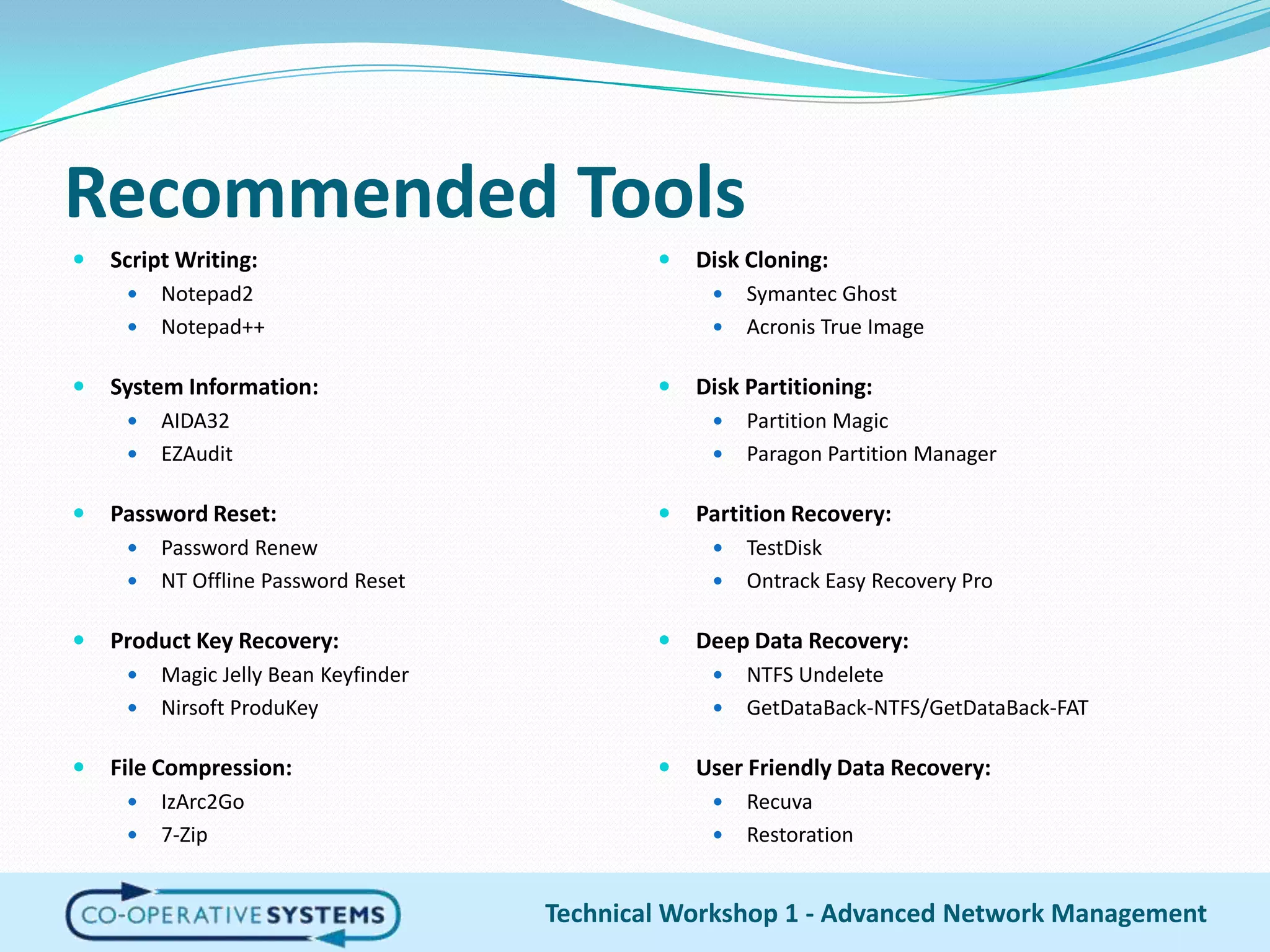 Recommended ToolsScript Writing:Notepad2Notepad++System Information:AIDA32EZAuditPassword Reset:Password RenewNT Offline Password ResetProduct Key Recovery:Magic Jelly Bean KeyfinderNirsoftProduKeyFile Compression:IzArc2Go7-ZipDisk Cloning:Symantec GhostAcronis True ImageDisk Partitioning:Partition MagicParagon Partition ManagerPartition Recovery:TestDiskOntrack Easy Recovery ProDeep Data Recovery:NTFS UndeleteGetDataBack-NTFS/GetDataBack-FATUser Friendly Data Recovery:RecuvaRestorationTechnical Workshop 1 - Advanced Network Management