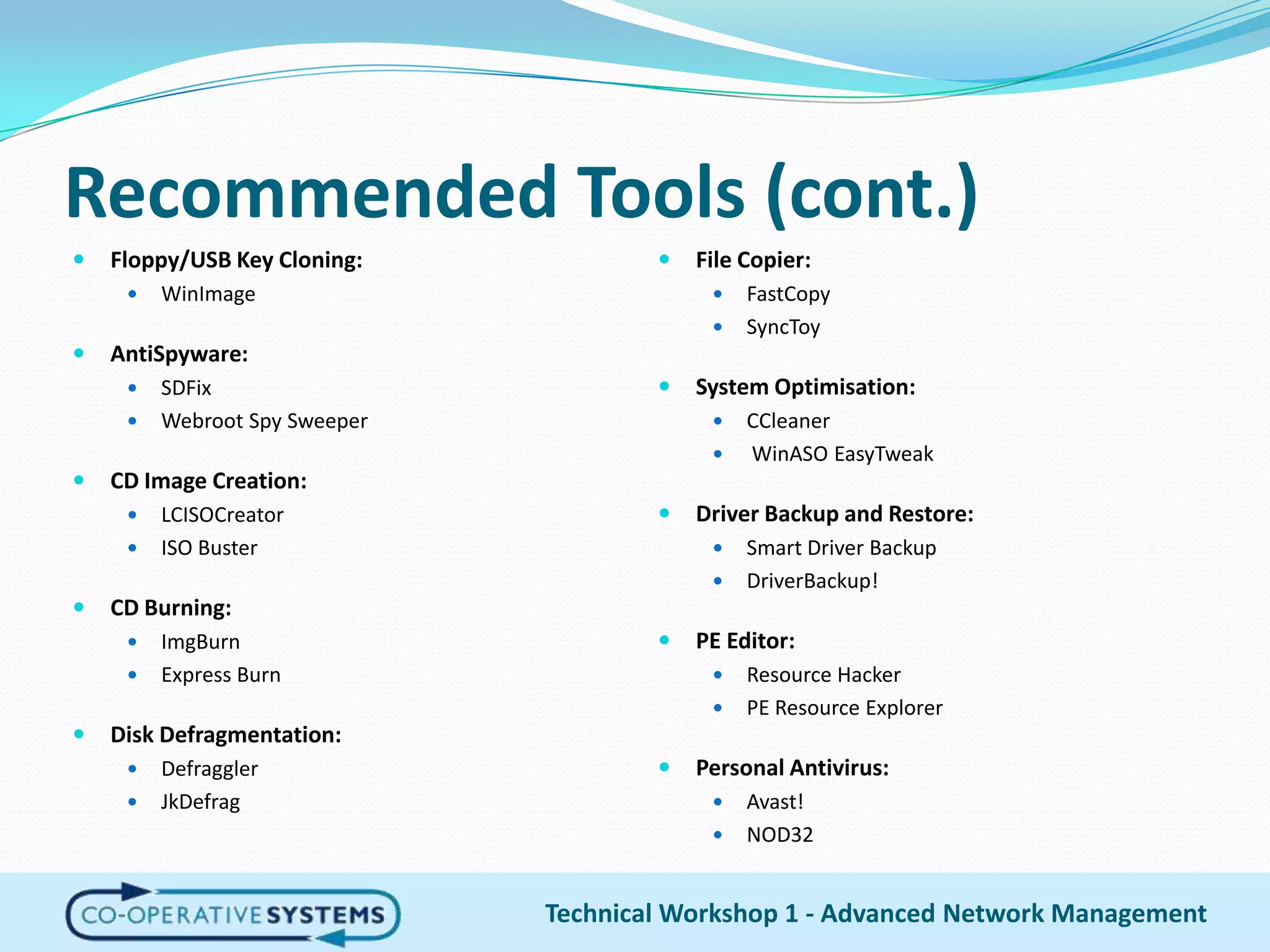 Recommended Tools (cont.)Floppy/USB Key Cloning:WinImageAntiSpyware:SDFixWebroot Spy SweeperCD Image Creation:LCISOCreatorISO BusterCD Burning:ImgBurnExpress BurnDisk Defragmentation:DefragglerJkDefragFile Copier:FastCopySyncToySystem Optimisation:CCleanerWinASOEasyTweakDriver Backup and Restore:Smart Driver Backup DriverBackup!PE Editor:Resource HackerPE Resource ExplorerPersonal Antivirus:Avast!NOD32Technical Workshop 1 - Advanced Network Management