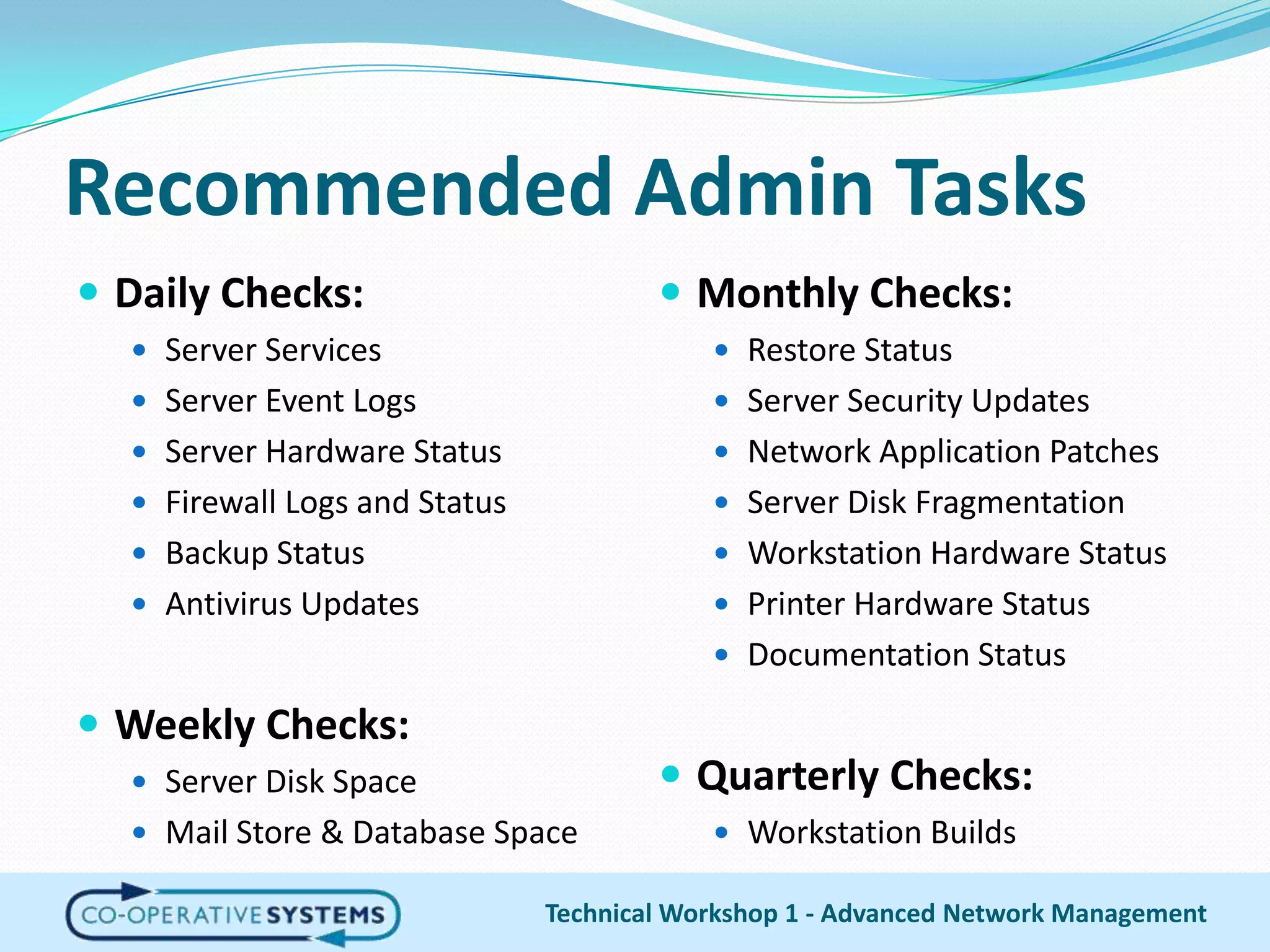 Recommended Admin TasksDaily Checks:Server ServicesServer Event LogsServer Hardware StatusFirewall Logs and StatusBackup StatusAntivirus UpdatesWeekly Checks:Server Disk SpaceMail Store & Database SpaceTechnical Workshop 1 - Advanced Network ManagementMonthly Checks:Restore StatusServer Security UpdatesNetwork Application PatchesServer Disk FragmentationWorkstation Hardware StatusPrinter Hardware StatusDocumentation StatusQuarterly Checks:Workstation Builds