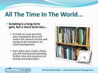 All The Time In The World...Scripting is a long-term gain, but a short-term loss...A script can save you time once completed, but it will need a fair amount of time and energy to be invested in its initial development.Even when your script is done, you will find yourself spending further time and resources on testing and improving it.Technical Workshop 1 - Advanced Network Management