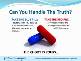 Can You Handle The Truth?Technical Workshop 1 - Advanced Network ManagementTAKE THE RED PILL:Stay in Wonderland and I show you how deep the rabbit-hole goes...TAKE THE BLUE PILL:The story ends, you wake up in your bed and believe whatever you want to believe...THE CHOICE IS YOURS...