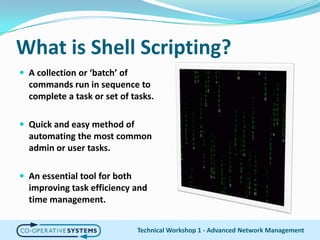 What is Shell Scripting?A collection or ‘batch’ of commands run in sequence to complete a task or set of tasks.Quick and easy method of automating the most common admin or user tasks.An essential tool for both improving task efficiency and time management.Technical Workshop 1 - Advanced Network Management