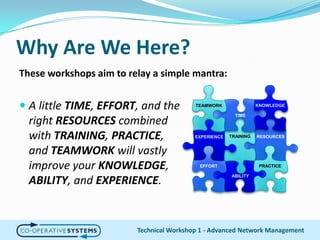 Why Are We Here?These workshops aim to relay a simple mantra:A little TIME, EFFORT, and the right RESOURCES combined with TRAINING, PRACTICE, and TEAMWORK will vastly improve your KNOWLEDGE, ABILITY, and EXPERIENCE.KNOWLEDGETEAMWORKTIMETRAININGRESOURCESEXPERIENCEPRACTICEEFFORTABILITYTechnical Workshop 1 - Advanced Network Management