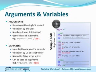 Arguments & VariablesARGUMENTSRepresented by single % symbolValues set by end userNumbered from 1 (0 is script)Generally used as switchese.g. ArguVars.cmd/testVARIABLESIdentified by enclosed % symbolsValues set by OS or script writerNamed by OS or script writerCan be used as argumentse.g. ArguVars.cmd%os%Technical Workshop 1 - Advanced Network Management