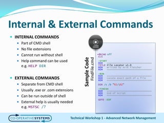 Internal & External CommandsINTERNAL COMMANDSPart of CMD shellNo file extensionsCannot run without shellHelp command can be usede.g. HELP DIREXTERNAL COMMANDSSeparate from CMD shellUsually .exe or .com extensionsCan be run outside of shellExternal help is usually needede.g. MSTSC/?Technical Workshop 1 - Advanced Network Management