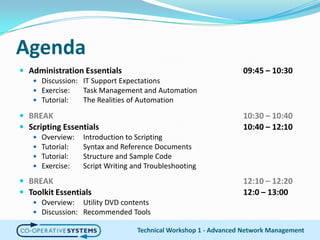 AgendaTechnical Workshop 1 - Advanced Network ManagementAdministration Essentials09:45 – 10:30Discussion:IT Support ExpectationsExercise:Task Management and AutomationTutorial:	The Realities of AutomationBREAK						10:30 –10:40Scripting Essentials10:40 – 12:10Overview:	Introduction to ScriptingTutorial:	Syntax and Reference DocumentsTutorial:	Structure and Sample CodeExercise:	Script Writing and TroubleshootingBREAK						12:10 –12:20Toolkit Essentials12:0 – 13:00Overview: 	Utility DVD contentsDiscussion:	Recommended Tools