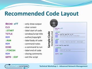 Recommended Code Layout@ECHO off	- only show outputCLS		- clear screen:START		- label start of codeTITLE		- window/script titleREM		- author/copyright:RUN		- label body of codeREM		- command notesECHO- a command to run:FINISH	- label end of codeREM		- closing commentsGOTO :EOF	- exit the scriptTechnical Workshop 1 - Advanced Network Management