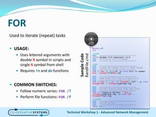 FORUsed to iterate (repeat) tasks USAGE:Uses lettered arguments with double % symbol in scripts and single % symbol from shellRequires in and do functionsCOMMON SWITCHES:Follow numeric series: FOR /lPerform file functions: FOR /fTechnical Workshop 1 - Advanced Network Management