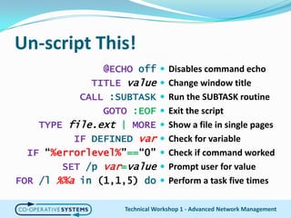 Un-script This!Disables command echoChange window titleRun the SUBTASK routineExit the scriptShow a file in single pagesCheck for variableCheck if command workedPrompt user for valuePerform a task five times@ECHO offTITLE valueCALL :SUBTASKGOTO:EOFTYPEfile.ext |MOREIFDEFINEDvarIF “%errorlevel%”==“0”SET/p var=valueFOR/l%%ain (1,1,5) doTechnical Workshop 1 - Advanced Network Management