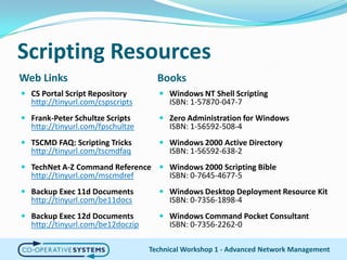 Scripting ResourcesWeb LinksBooksCS Portal Script Repositoryhttp://tinyurl.com/cspscriptsFrank-Peter Schultze Scriptshttp://tinyurl.com/fpschultzeTSCMD FAQ: Scripting Trickshttp://tinyurl.com/tscmdfaqTechNet A-Z Command Referencehttp://tinyurl.com/mscmdrefBackup Exec 11d Documentshttp://tinyurl.com/be11docsBackup Exec 12d Documentshttp://tinyurl.com/be12doczipWindows NT Shell ScriptingISBN: 1-57870-047-7Zero Administration for WindowsISBN: 1-56592-508-4Windows 2000 Active DirectoryISBN: 1-56592-638-2Windows 2000 Scripting BibleISBN: 0-7645-4677-5Windows Desktop Deployment Resource KitISBN: 0-7356-1898-4Windows Command Pocket ConsultantISBN: 0-7356-2262-0Technical Workshop 1 - Advanced Network Management