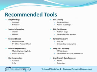 Recommended ToolsScript Writing:Notepad2Notepad++System Information:AIDA32EZAuditPassword Reset:Password RenewNT Offline Password ResetProduct Key Recovery:Magic Jelly Bean KeyfinderNirsoftProduKeyFile Compression:IzArc2Go7-ZipDisk Cloning:Symantec GhostAcronis True ImageDisk Partitioning:Partition MagicParagon Partition ManagerPartition Recovery:TestDiskOntrack Easy Recovery ProDeep Data Recovery:NTFS UndeleteGetDataBack-NTFS/GetDataBack-FATUser Friendly Data Recovery:RecuvaRestorationTechnical Workshop 1 - Advanced Network Management