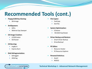 Recommended Tools (cont.)Floppy/USB Key Cloning:WinImageAntiSpyware:SDFixWebroot Spy SweeperCD Image Creation:LCISOCreatorISO BusterCD Burning:ImgBurnExpress BurnDisk Defragmentation:DefragglerJkDefragFile Copier:FastCopySyncToySystem Optimisation:CCleanerWinASOEasyTweakDriver Backup and Restore:Smart Driver Backup DriverBackup!PE Editor:Resource HackerPE Resource ExplorerPersonal Antivirus:Avast!NOD32Technical Workshop 1 - Advanced Network Management