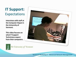 IT Support:ExpectationsInterviews with staff at the Computer Depot in the University of Vermont.This video focuses on what IT Support Technicians expect from their computers.Technical Workshop 1 - Advanced Network Management