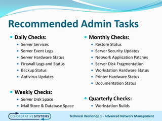 Recommended Admin TasksDaily Checks:Server ServicesServer Event LogsServer Hardware StatusFirewall Logs and StatusBackup StatusAntivirus UpdatesWeekly Checks:Server Disk SpaceMail Store & Database SpaceTechnical Workshop 1 - Advanced Network ManagementMonthly Checks:Restore StatusServer Security UpdatesNetwork Application PatchesServer Disk FragmentationWorkstation Hardware StatusPrinter Hardware StatusDocumentation StatusQuarterly Checks:Workstation Builds
