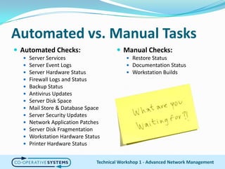 Automated vs. Manual TasksAutomated Checks:Server ServicesServer Event LogsServer Hardware StatusFirewall Logs and StatusBackup StatusAntivirus UpdatesServer Disk SpaceMail Store & Database SpaceServer Security UpdatesNetwork Application PatchesServer Disk FragmentationWorkstation Hardware StatusPrinter Hardware StatusTechnical Workshop 1 - Advanced Network ManagementManual Checks:Restore StatusDocumentation StatusWorkstation Builds