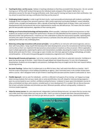  Teaching the diver, not the course. I believe in teaching individuals so that they accomplish their diving aims. I do not provide
training as an ‘off-the-shelf’ product that ignores the individual needs and goals of the student. Neither do I run
attendance courses for the sake of issuing certification cards. Divers pay for training, but have to earn their certification. I do
my utmost to assist them earning a certification that they can be proud of.
 Challenging student capacity. In order to get the best results, I work personally and attentively with students; pushing the
challenge of their training to their personal maximum. With careful supervision and student feedback, I assess individual
comfort zones, strengths and weaknesses. After a decade of teaching the highest levels of diving, I have a vast arsenal of
developmental drills and protocols that can be implemented to resolve any skill deficiencies. This means that the student
gets the best possible improvement, regardless of their starting point.
 Making use of instructional technology and best practices. Where possible, I videotape all skills training sessions so that
students can analyze and self-critique their performance. All dives are fully debriefed and the students are encouraged to
deconstruct their own performances. I maximize our time underwater to allow the most practice possible, repeating skills
and drills until a level of intuitive, ingrained muscle memory is achieved. Once the skills are polished, I move forward to
applying those skills on real, challenging dives.
 Balancing cutting edge innovations with proven principles. I am qualified as an instructor with several agencies; and as a
diver with many others. I keep myself informed about the latest developments across the recreational and technical diving
communities so that I can implement the best practices and procedural innovations as they are proven. Where applicable, I
teach multiple approaches, explaining the options and interpretations available; educating the student on how to prudently
decide what works best for them. I encourage an open-minded, but informed, approach to diving methodology, principles
and philosophies – at the same time guarding against complacency, dogmatism and inflexibility.
 Mentoring with honesty and openness. I aim to be a mentor and guide, rather than an autocratic instructor. Confidence is
good, but we leave ego at the door. I teach theory through debate and relaxed discussion; I’m not a fan of powerpoint
presentations. Students are encouraged to ask questions, challenge what they are taught and do their own research before
and during training.
 No Limits Teaching. I believe that if a student puts in an effort to learn, then I will match that effort as a teacher. I don’t
limit the scope of teaching to a strict syllabus provided by an agency. I don’t limit dive times or the number of dives done
within a course. I don’t disappear home at 5pm if there is teaching still to be done and the student is enthusiastic to learn.
 Flexible Approach. I aim to cater for individuals – and this is reflected in all aspects of my training. I am happy to arrange
daily training schedules that suit your needs; late or early starts/finishes, time off, relaxed or intensive diving programs. I
pace my courses based on your comfort, confidence and performance. I endeavor to leave spare time between courses to
allow unscheduled rest days, extra sessions, remedial work or more development if it is needed. We can discuss how you
like to learn and what motivates and stimulates you best. Wherever possible, without cutting quality, I endeavor to
minimize student expenses.
 Value for money courses. As a very experienced, independent, technical diving instructor I am aware that my courses may
cost a little more than some others you may see on offer. I don’t cut costs to compete with them, because that leads to
cutting quality also. I simply make sure that you get what you pay for – exceptional, world-class, advanced diving tuition.
 