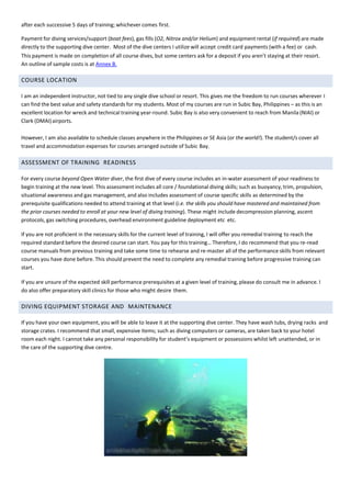 after each successive 5 days of training; whichever comes first.
Payment for diving services/support (boat fees), gas fills (O2, Nitrox and/or Helium) and equipment rental (if required) are made
directly to the supporting dive center. Most of the dive centers I utilize will accept credit card payments (with a fee) or cash.
This payment is made on completion of all course dives, but some centers ask for a deposit if you aren’t staying at their resort.
An outline of sample costs is at Annex B.
COURSE LOCATION
I am an independent instructor, not tied to any single dive school or resort. This gives me the freedom to run courses wherever I
can find the best value and safety standards for my students. Most of my courses are run in Subic Bay, Philippines – as this is an
excellent location for wreck and technical training year-round. Subic Bay is also very convenient to reach from Manila (NIAI) or
Clark (DMAI)airports.
However, I am also available to schedule classes anywhere in the Philippines or SE Asia (or the world!). The student/s cover all
travel and accommodation expenses for courses arranged outside of Subic Bay.
ASSESSMENT OF TRAINING READINESS
For every course beyond Open Water diver, the first dive of every course includes an in-water assessment of your readiness to
begin training at the new level. This assessment includes all core / foundational diving skills; such as buoyancy, trim, propulsion,
situational awareness and gas management, and also includes assessment of course specific skills as determined by the
prerequisite qualifications needed to attend training at that level (i.e. the skills you should have mastered and maintained from
the prior courses needed to enroll at your new level of diving training). These might include decompression planning, ascent
protocols, gas switching procedures, overhead environment guideline deployment etc etc.
If you are not proficient in the necessary skills for the current level of training, I will offer you remedial training to reach the
required standard before the desired course can start. You pay for this training… Therefore, I do recommend that you re-read
course manuals from previous training and take some time to rehearse and re-master all of the performance skills from relevant
courses you have done before. This should prevent the need to complete any remedial training before progressive training can
start.
If you are unsure of the expected skill performance prerequisites at a given level of training, please do consult me in advance. I
do also offer preparatory skill clinics for those who might desire them.
DIVING EQUIPMENT STORAGE AND MAINTENANCE
If you have your own equipment, you will be able to leave it at the supporting dive center. They have wash tubs, drying racks and
storage crates. I recommend that small, expensive items; such as diving computers or cameras, are taken back to your hotel
room each night. I cannot take any personal responsibility for student’s equipment or possessions whilst left unattended, or in
the care of the supporting dive centre.
 