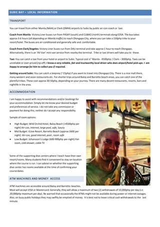 SUBIC BAY – LOCAL INFORMATION
TRANSPORT
You can travel from either Manila (NAIA) or Clark (DMIA) airports to Subic by public air-con coach or taxi.
Coach from Manila: Victory Liner buses run from PASAY (south) and CUBAO (north) terminals along EDSA. The bus takes
approx 3-6 hours (all depending on Manila traffic) to reach Olongapo City, where you can take a 150php trike to your
resort/hotel. The buses are air-conditioned and generally safe and comfortable.
Coach from Clark/Angeles: Victory Liner buses run from DAU terminal and take approx 1 hour to reach Olongapo.
Alternatively, there is an ‘AV Van’ mini-van service from nearby the terminal. Trike or taxi drivers will take you to these.
Taxi: You can catch a taxi from your hotel or airport to Subic. Typical cost is” Manila - 4500php / Clark – 3000php. Taxis can be
unreliable or over-priced (rip-off). I know a very reliable, fair and trustworthy local driver who does airport/hotel pick-ups. I am
happy to arrange for him to collect you if required.
Getting around Subic: You can catch a Jeepney (~15php) if you want to travel into Olongapo City. There is a nice mall there,
many western and asian restaurants etc. For shorter trips around Baloy and Barretto beach areas, you can catch one of the
plentiful trikes. These cost approx 30-50php, depending on your journey. There are many decent restaurants, resorts, bars and
nightlife in the area.
ACCOMMODATION
I am happy to assist with recommendations and/or bookings for
your accommodation. Simply let me know your desired budget
and preferences of service. I do not take any commission or
payment for doing this; neither do I accept any responsibility.
Sample of roomoptions:
 High Budget: Wild Orchid Hotel, Baloy Beach (>4500php per
night) Air-con, internet, large pool, safe, luxury
 Mid Budget: iCove Resort, Barretto Beach (approx 1600 per
night) Air-con, good internet, pool , room safe
 Low Budget: Johansson’s Lodge (600-900php per night) Fan
room, cold shower, cable TV
Some of the supporting dive centers where I teach have their own
resort/rooms. Many students find it convenient to stay on-location
where the course is run. I can advise on whether the supporting
dive center has rooms available at the time of confirming your
coursedates.
ATM MACHINES AND MONEY ACCESS
ATM machines are accessible around Baloy and Barretto beaches.
Most will accept VISA or Mastercard. Generally, they will allow a maximum of two (2) withdrawals of 10,000php per day (i.e.
20,000php maximum per day). Be warned that occasionally the ATMs might not be available during power or internet outages.
Also, on busy public holidays they may swiftly be emptied of money. It is best not to leave critical cash withdrawals to the last
minute.
 