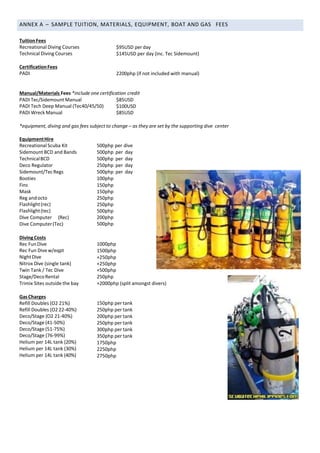 ANNEX A – SAMPLE TUITION, MATERIALS, EQUIPMENT, BOAT AND GAS FEES
Tuition Fees
Recreational Diving Courses
Technical Diving Courses
$95USD perday
$145USD per day (inc. Tec Sidemount)
CertificationFees
PADI 2200php (if not included with manual)
Manual/Materials Fees *include one certification credit
PADI Tec/Sidemount Manual
PADI Tech Deep Manual (Tec40/45/50)
PADI Wreck Manual
$85USD
$100USD
$85USD
*equipment, diving and gas fees subject to change – as they are set by the supporting dive center
EquipmentHire
Recreational Scuba Kit
Sidemount BCD and Bands
TechnicalBCD
Deco Regulator
Sidemount/TecRegs
Booties
Fins
Mask
Reg andocto
Flashlight(rec)
Flashlight(tec)
Dive Computer (Rec)
Dive Computer(Tec)
500php per dive
500php per day
500php per day
250php per day
500php per day
100php
150php
150php
250php
250php
500php
200php
500php
DivingCosts
Rec FunDive
Rec Fun Dive w/eqpt
NightDive
Nitrox Dive (single tank)
Twin Tank / Tec Dive
Stage/DecoRental
Trimix Sites outside the bay
1000php
1500php
+250php
+250php
+500php
250php
+2000php (split amongst divers)
GasCharges
Refill Doubles (O2 21%)
Refill Doubles (O2 22-40%)
Deco/Stage (O2 21-40%)
Deco/Stage (41-50%)
Deco/Stage (51-75%)
Deco/Stage (76-99%)
Helium per 14L tank (20%)
Helium per 14L tank (30%)
Helium per 14L tank (40%)
150php per tank
250php per tank
200php per tank
250php per tank
300php per tank
350php per tank
1750php
2250php
2750php
 