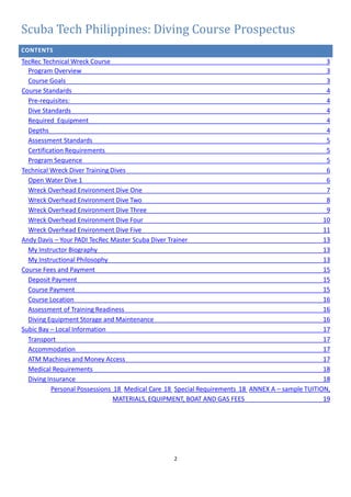 2
Scuba Tech Philippines: Diving Course Prospectus
CONTENTS
TecRec Technical Wreck Course 3
Program Overview 3
Course Goals 3
Course Standards 4
Pre-requisites: 4
Dive Standards 4
Required Equipment 4
Depths 4
Assessment Standards 5
Certification Requirements 5
Program Sequence 5
Technical Wreck Diver Training Dives 6
Open Water Dive 1 6
Wreck Overhead Environment Dive One 7
Wreck Overhead Environment Dive Two 8
Wreck Overhead Environment Dive Three 9
Wreck Overhead Environment Dive Four 10
Wreck Overhead Environment Dive Five 11
Andy Davis – Your PADI TecRec Master Scuba Diver Trainer 13
My Instructor Biography 13
My Instructional Philosophy 13
Course Fees and Payment 15
Deposit Payment 15
Course Payment 15
Course Location 16
Assessment of Training Readiness 16
Diving Equipment Storage and Maintenance 16
Subic Bay – Local Information 17
Transport 17
Accommodation 17
ATM Machines and Money Access 17
Medical Requirements 18
Diving Insurance 18
Personal Possessions 18 Medical Care 18 Special Requirements 18 ANNEX A – sample TUITION,
MATERIALS, EQUIPMENT, BOAT AND GAS FEES 19
 